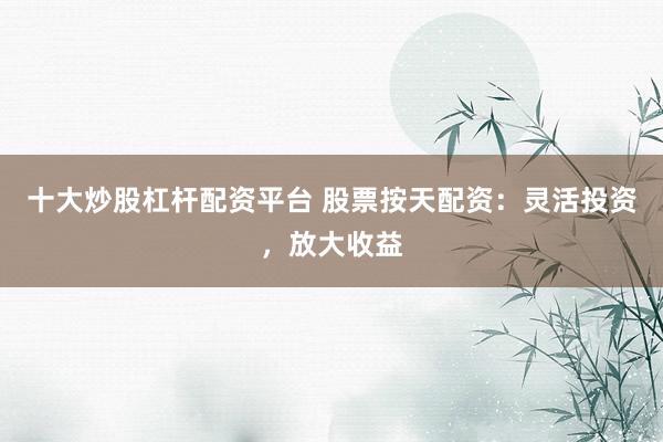 十大炒股杠杆配资平台 股票按天配资：灵活投资，放大收益