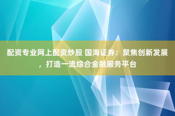 配资专业网上配资炒股 国海证券：聚焦创新发展，打造一流综合金融服务平台