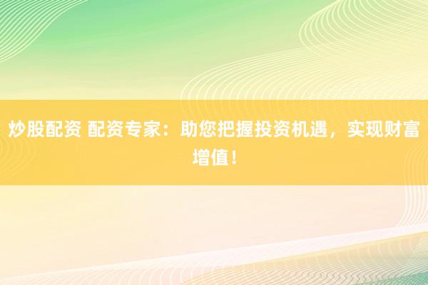 炒股配资 配资专家：助您把握投资机遇，实现财富增值！
