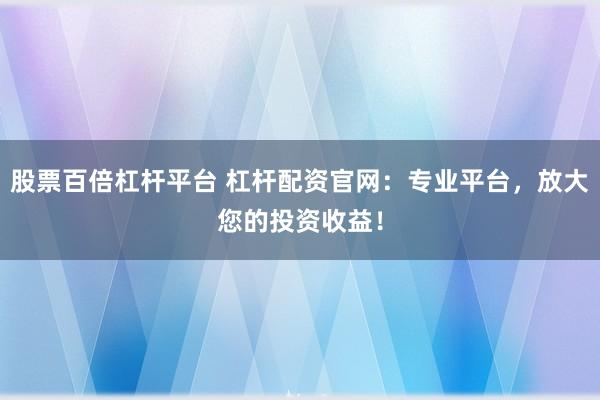 股票百倍杠杆平台 杠杆配资官网：专业平台，放大您的投资收益！