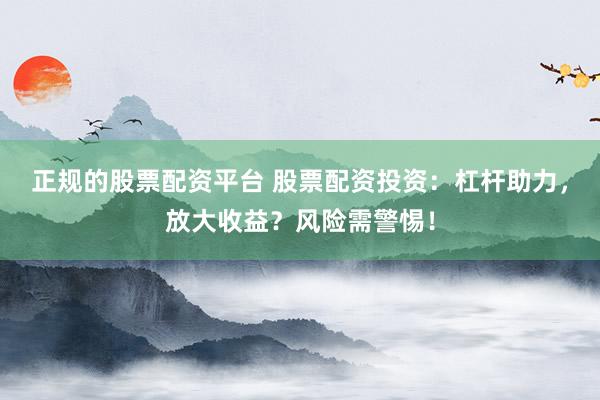 正规的股票配资平台 股票配资投资：杠杆助力，放大收益？风险需警惕！