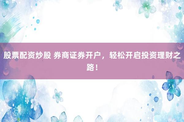 股票配资炒股 券商证券开户，轻松开启投资理财之路！