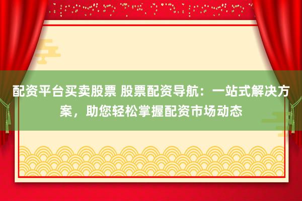 配资平台买卖股票 股票配资导航：一站式解决方案，助您轻松掌握配资市场动态