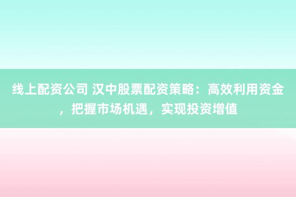 线上配资公司 汉中股票配资策略：高效利用资金，把握市场机遇，实现投资增值