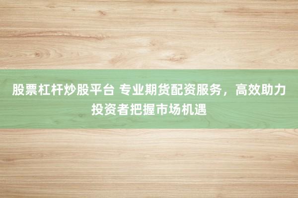 股票杠杆炒股平台 专业期货配资服务，高效助力投资者把握市场机遇