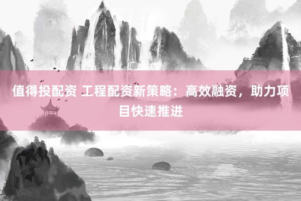 值得投配资 工程配资新策略：高效融资，助力项目快速推进