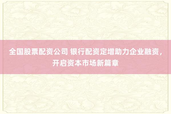 全国股票配资公司 银行配资定增助力企业融资，开启资本市场新篇章