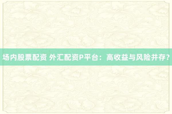 场内股票配资 外汇配资P平台：高收益与风险并存？