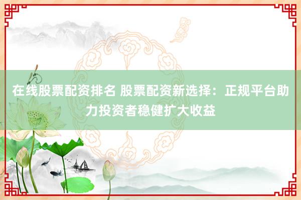 在线股票配资排名 股票配资新选择：正规平台助力投资者稳健扩大收益