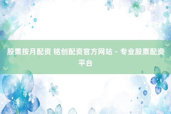 股票按月配资 铭创配资官方网站 - 专业股票配资平台