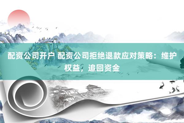配资公司开户 配资公司拒绝退款应对策略：维护权益，追回资金