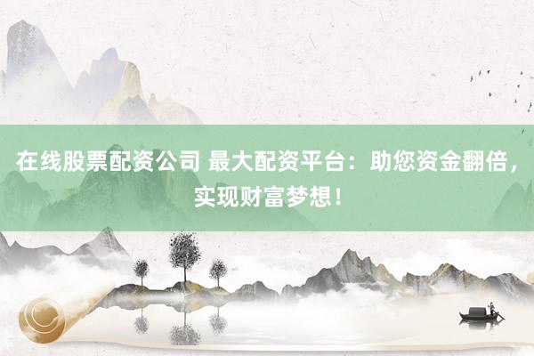 在线股票配资公司 最大配资平台：助您资金翻倍，实现财富梦想！