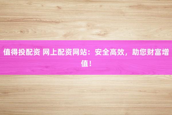 值得投配资 网上配资网站：安全高效，助您财富增值！