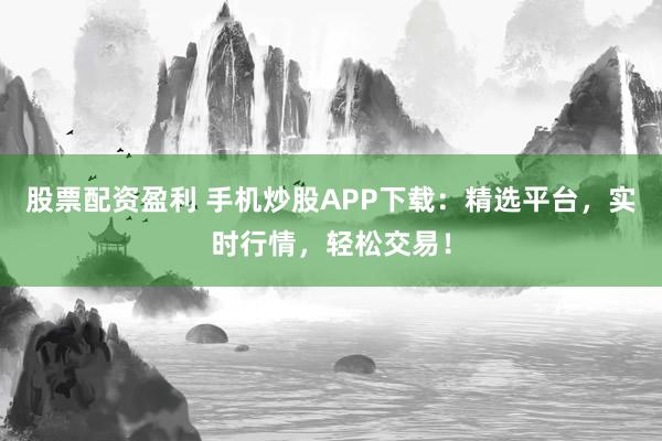 股票配资盈利 手机炒股APP下载：精选平台，实时行情，轻松交易！