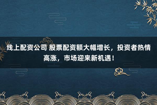 线上配资公司 股票配资额大幅增长，投资者热情高涨，市场迎来新机遇！