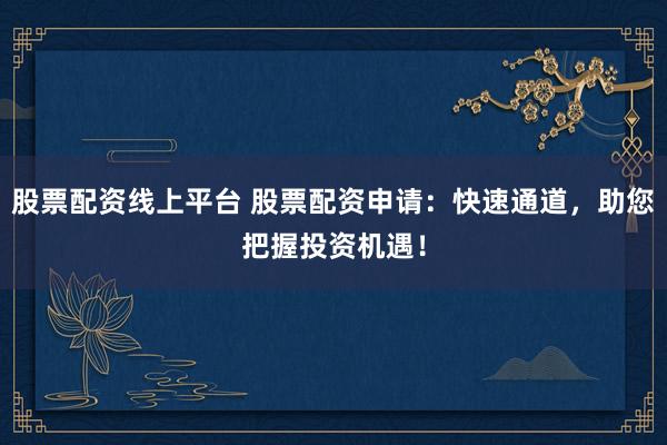 股票配资线上平台 股票配资申请：快速通道，助您把握投资机遇！