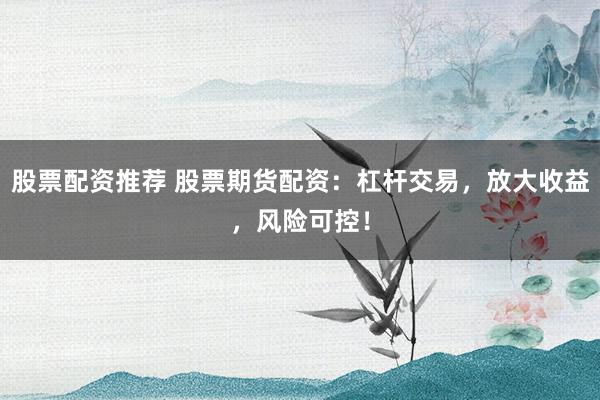 股票配资推荐 股票期货配资：杠杆交易，放大收益，风险可控！
