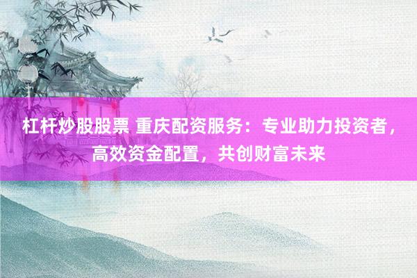 杠杆炒股股票 重庆配资服务：专业助力投资者，高效资金配置，共创财富未来