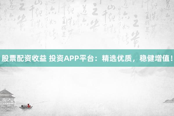 股票配资收益 投资APP平台：精选优质，稳健增值！
