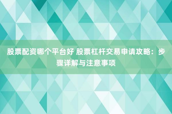 股票配资哪个平台好 股票杠杆交易申请攻略：步骤详解与注意事项