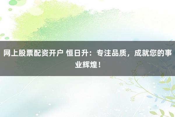 网上股票配资开户 恒日升：专注品质，成就您的事业辉煌！