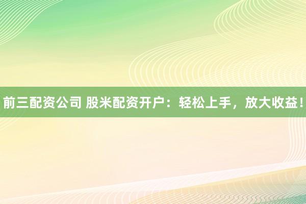 前三配资公司 股米配资开户：轻松上手，放大收益！