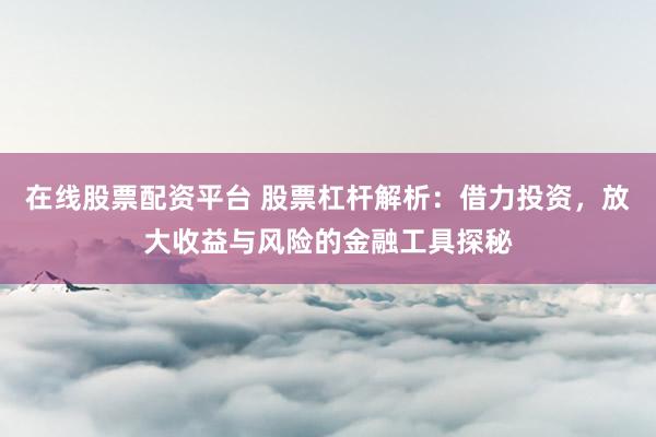 在线股票配资平台 股票杠杆解析：借力投资，放大收益与风险的金融工具探秘