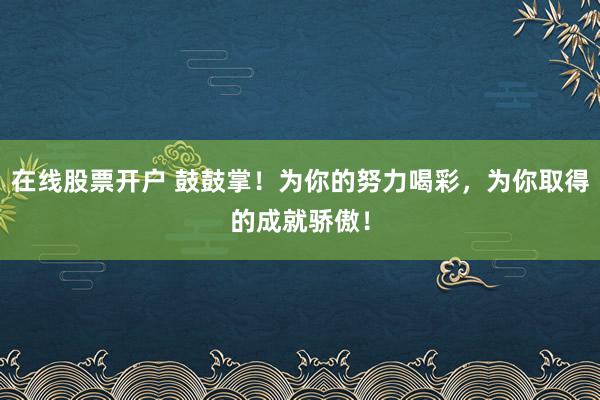 在线股票开户 鼓鼓掌！为你的努力喝彩，为你取得的成就骄傲！