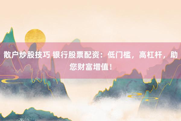 散户炒股技巧 银行股票配资：低门槛，高杠杆，助您财富增值！