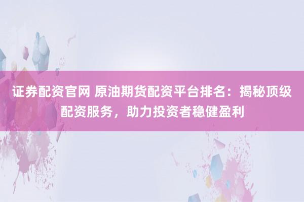 证券配资官网 原油期货配资平台排名：揭秘顶级配资服务，助力投资者稳健盈利