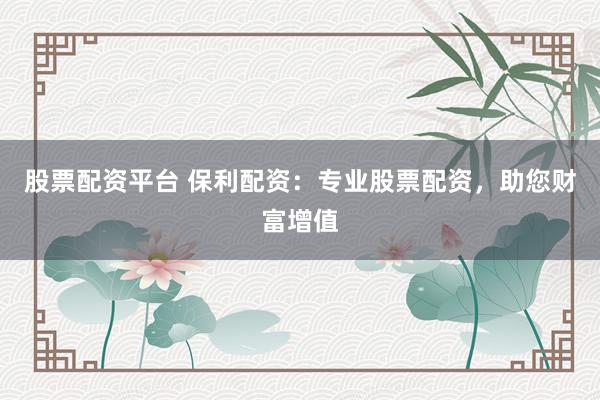 股票配资平台 保利配资：专业股票配资，助您财富增值