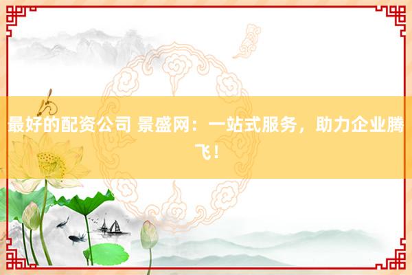 最好的配资公司 景盛网：一站式服务，助力企业腾飞！