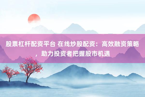 股票杠杆配资平台 在线炒股配资：高效融资策略，助力投资者把握股市机遇