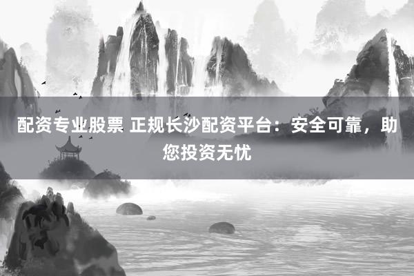 配资专业股票 正规长沙配资平台：安全可靠，助您投资无忧