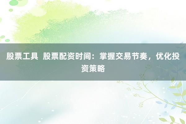 股票工具  股票配资时间：掌握交易节奏，优化投资策略
