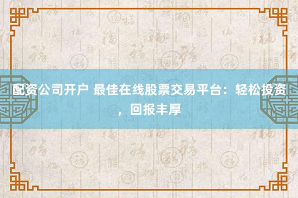 配资公司开户 最佳在线股票交易平台：轻松投资，回报丰厚
