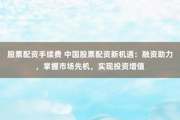 股票配资手续费 中国股票配资新机遇：融资助力，掌握市场先机，实现投资增值