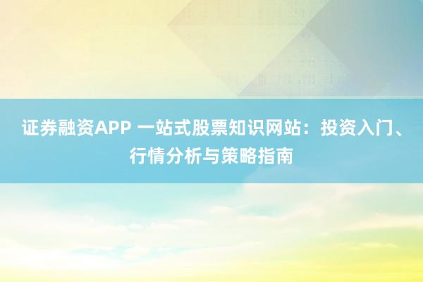证券融资APP 一站式股票知识网站：投资入门、行情分析与策略指南
