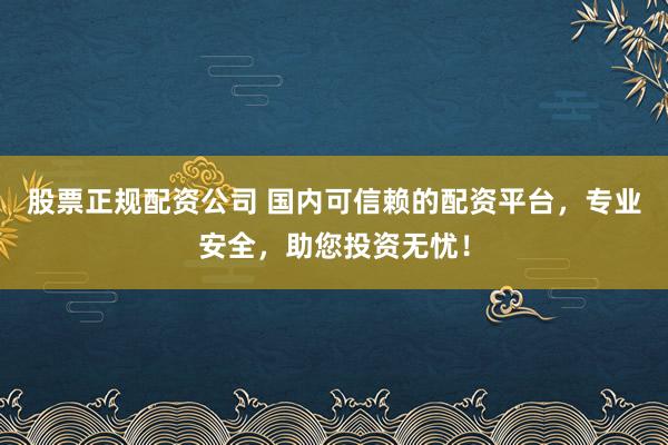 股票正规配资公司 国内可信赖的配资平台，专业安全，助您投资无忧！