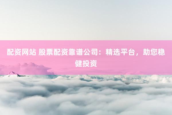 配资网站 股票配资靠谱公司：精选平台，助您稳健投资