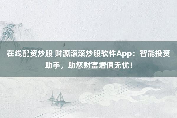 在线配资炒股 财源滚滚炒股软件App：智能投资助手，助您财富增值无忧！