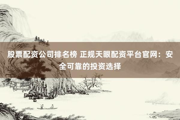 股票配资公司排名榜 正规天眼配资平台官网：安全可靠的投资选择