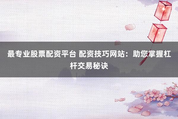 最专业股票配资平台 配资技巧网站：助您掌握杠杆交易秘诀