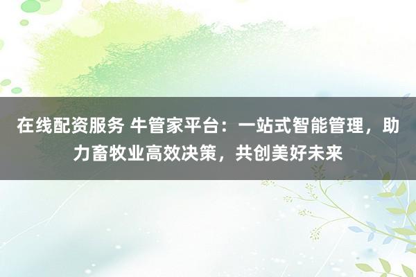 在线配资服务 牛管家平台：一站式智能管理，助力畜牧业高效决策，共创美好未来