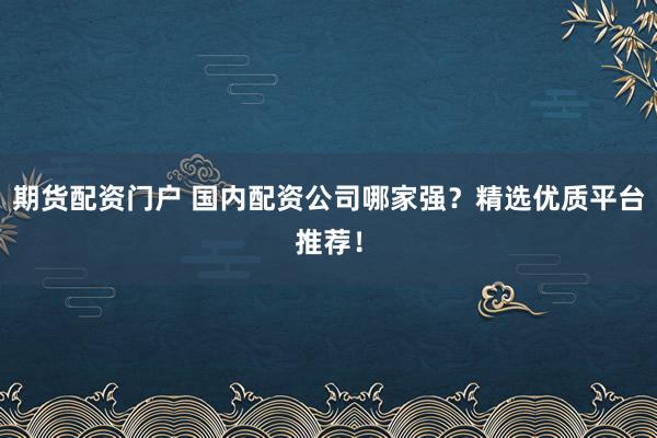 期货配资门户 国内配资公司哪家强？精选优质平台推荐！