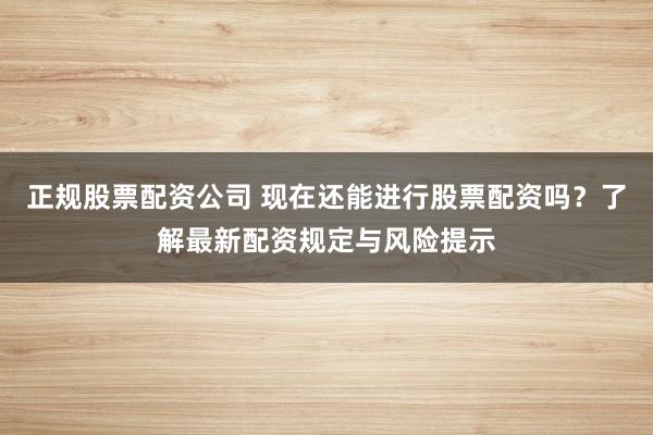 正规股票配资公司 现在还能进行股票配资吗？了解最新配资规定与风险提示