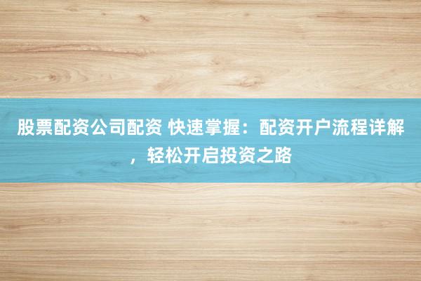 股票配资公司配资 快速掌握：配资开户流程详解，轻松开启投资之路