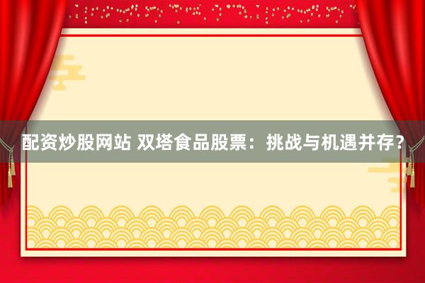 配资炒股网站 双塔食品股票：挑战与机遇并存？