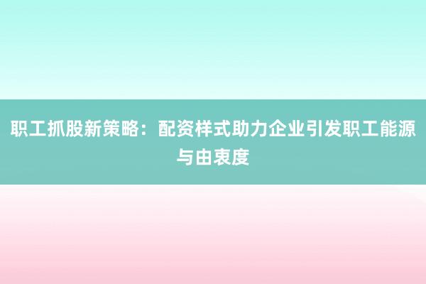 职工抓股新策略：配资样式助力企业引发职工能源与由衷度