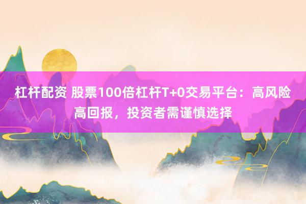 杠杆配资 股票100倍杠杆T+0交易平台：高风险高回报，投资者需谨慎选择